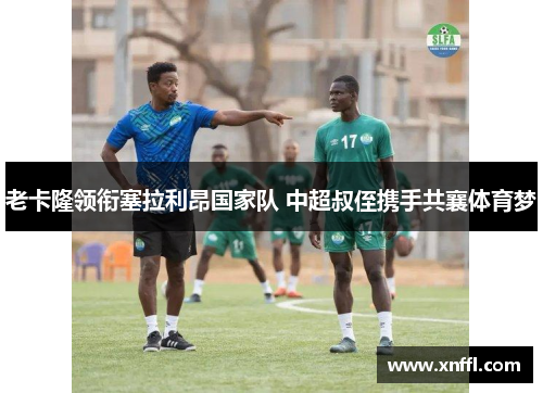 老卡隆领衔塞拉利昂国家队 中超叔侄携手共襄体育梦