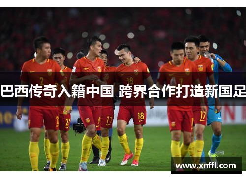 巴西传奇入籍中国 跨界合作打造新国足