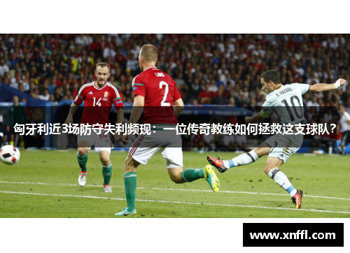 匈牙利近3场防守失利频现：一位传奇教练如何拯救这支球队？